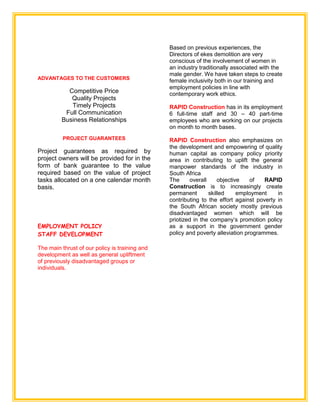 ADVANTAGES TO THE CUSTOMERS
Competitive Price
Quality Projects
Timely Projects
Full Communication
Business Relationships
PROJECT GUARANTEES
Project guarantees as required by
project owners will be provided for in the
form of bank guarantee to the value
required based on the value of project
tasks allocated on a one calendar month
basis.
EMPLOYMENT POLICY
STAFF DEVELOPMENT
The main thrust of our policy is training and
development as well as general upliftment
of previously disadvantaged groups or
individuals.
Based on previous experiences, the
Directors of ekes demolition are very
conscious of the involvement of women in
an industry traditionally associated with the
male gender. We have taken steps to create
female inclusivity both in our training and
employment policies in line with
contemporary work ethics.
RAPID Construction has in its employment
6 full-time staff and 30 – 40 part-time
employees who are working on our projects
on month to month bases.
RAPID Construction also emphasizes on
the development and empowering of quality
human capital as company policy priority
area in contributing to uplift the general
manpower standards of the industry in
South Africa
The overall objective of RAPID
Construction is to increasingly create
permanent skilled employment in
contributing to the effort against poverty in
the South African society mostly previous
disadvantaged women which will be
priotized in the company’s promotion policy
as a support in the government gender
policy and poverty alleviation programmes.
 