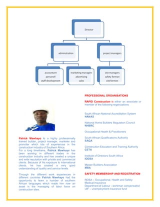 Patrick Mawhayo is a highly professionally
trained builder, project manager, marketer and
promoter which lots of experiences in the
construction industry of Southern Africa.
For a long timeframe, Patrick Mawhayo has
been working in different trades in the
construction industry and has created a unique
and wide reputation with private and commercial
clients. Because of his exposure to international
clients, he has created a very good
understanding of quality and service levels.
Through the different work experiences in
different countries Patrick Mawhayo had the
opportunity to learn a number of southern
African languages which made him now an
asset in the managing of labor force on
construction sites.
PROFESSIONAL ORGANISATIONS
RAPID Construction is either an associate or
member of the following organizations:
South African National Accreditation System
NANAS
National Home Builders Regulation Council
NHBRC
Occupational Health & Practitioners
South African Qualifications Authority
SAQA
Construction Education and Training Authority
CETA
Institute of Directors South Africa
IODSA
Master Builders Association
MBA
SAFETY MEMBERSHIP AND REGISTRATION
NOSA – Occupational, Health and Safety
Medical Insurance
Department of Labour - workman compensation
UIF – unemployment insurance fund
 