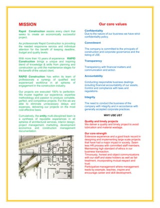 MISSION
Rapid Construction assists every client that
seeks to create an economically successful
project.
As professionals Rapid Construction is providing
the needed responsive service and individual
attention for the benefit of keeping deadline,
budget and quality levels.
With more than 10 years of experience RAPID
Construction brings a unique and inspiring
blend of knowledge & skills from planning and
construction up until the maintenance stages for
the benefit of the valued client.
RAPID Construction has within its team of
professionals a synergy of qualified and
experienced workforce in all spheres of
engagement in the construction industry.
Our projects are executed 100% to perfection.
We muster together our experience, expertise
methodology and passion to produce complete,
perfect, and competitive projects. For this we are
able to eliminate unnecessary delays and
expenses, delivering our projects on the most
cost effective basis.
Cumulatively, the entity multi-disciplined team is
a synthesis of reputable experiences in all
spheres of architectural services, interior design,
project management, marketing, development
economics and construction management
documentation.
.
Our core values
Confidentiality
Due to the nature of our business we have strict
confidentiality policy.
Commitment
The company is committed to the principals of
construction and corporate governance and the
listing of JSE.
Transparency
Transparency with financial matters and
communication and action.
Accountability
Conducting responsible business dealings
including financial accountability of our assets,
Control and compliance with laws and
regulations.
Integrity
The need to conduct the business of the
company with integrity and in accordance with
generally accepted corporate practices.
WHY USE US?
Quality and timely projects
We deliver a quality and timely project to avoid
lubrication and material wastage.
Our core strength
Extensive experience and a good track record in
designing and implementing large scale projects
that have had a major impact in society. Seam
less HR process with committed staff members.
Maintaining high standard of ethics in our
business transaction.
Timorously, honest and object communications
with our staff and stake holders as well as fair
treatment, incorporating mutual respect and
trust.
Participative management where management
leads by example, teaches, inspire and
encourage career and skill development.
 
