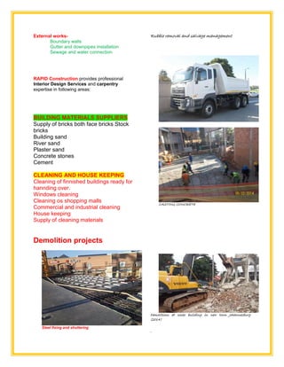 External works-
Boundary walls
Gutter and downpipes installation
Sewage and water connection
RAPID Construction provides professional
Interior Design Services and carpentry
expertise in following areas:
BUILDING MATERIALS SUPPLIERS
Supply of bricks both face bricks Stock
bricks
Building sand
River sand
Plaster sand
Concrete stones
Cement
CLEANING AND HOUSE KEEPING
Cleaning of finnished buildings ready for
hannding over.
Windows cleaning
Cleaning os shopping malls
Commercial and industrial cleaning
House keeping
Supply of cleaning materials
Demolition projects
Steel fixing and shuttering
Rubble removal and salvage management
CASTING CONCRETE
Demolitions at cosac building in new town Johannesburg
(2014)
.
 