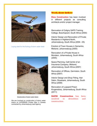 Laying steel for the footing of storm water drain
Construction of storm water drains
We are involved on construction of storm water
drains at LUFERENG Protea Glen in Soweto
contracted by Johannesburg road Agency
Work done before
Ekes Construction has been involved
in different projects as consulting
architects and/or project manager:
Renovation of Coligny SAPS Training
College, Boschopoort, South Africa (2004)
Interior Design and Renovation of Private
Residents in Highland North,
Johannesburg, South Africa (2004 - 05)
Erection of Town Houses in Samantra,
Midrand, Johannesburg (2005)
Renovation of a Private House in
Mondeor, Johannesburg, South Africa
(2005)
Space Planning, Call Centre of an
Insurance Company, Midrand,
Johannesburg, South Africa (2007)
Renovation of Offices, Germiston, South
Africa (2007)
Interior Design and Shop Fitting, Hair
Salon, Rosebank, Johannesburg, South
Africa (2008)
Renovation of Luipaard Prison
Krugersdorp, Johannesburg, South Africa
(2011)
RAPID Construction has been
involved in demolition and
construction:
 