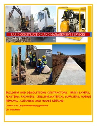 BUILDING AND DEMOLITIONS CONTRACTORS BRICK LAYERS,
PLASTERS, PAINTERS, CEILLING.MATERIAL SUPPLIERS, RUBBLE
REMOVAL ,CLEANING AND HOUSE KEEPING.
CONTACT US ON patrickmawhayo@gmail.com
Call 0729215889
RAPID CONSTRUCTION AND MANAGEMENT SERVICES
 