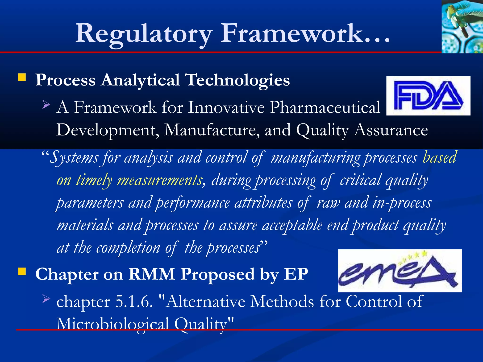 Regulatory Framework…
 Process Analytical Technologies
 A Framework for Innovative Pharmaceutical
Development, Manufacture, and Quality Assurance
“Systems for analysis and control of manufacturing processes based
on timely measurements, during processing of critical quality
parameters and performance attributes of raw and in-process
materials and processes to assure acceptable end product quality
at the completion of the processes”
 Chapter on RMM Proposed by EP
 chapter 5.1.6. "Alternative Methods for Control of
Microbiological Quality"
 