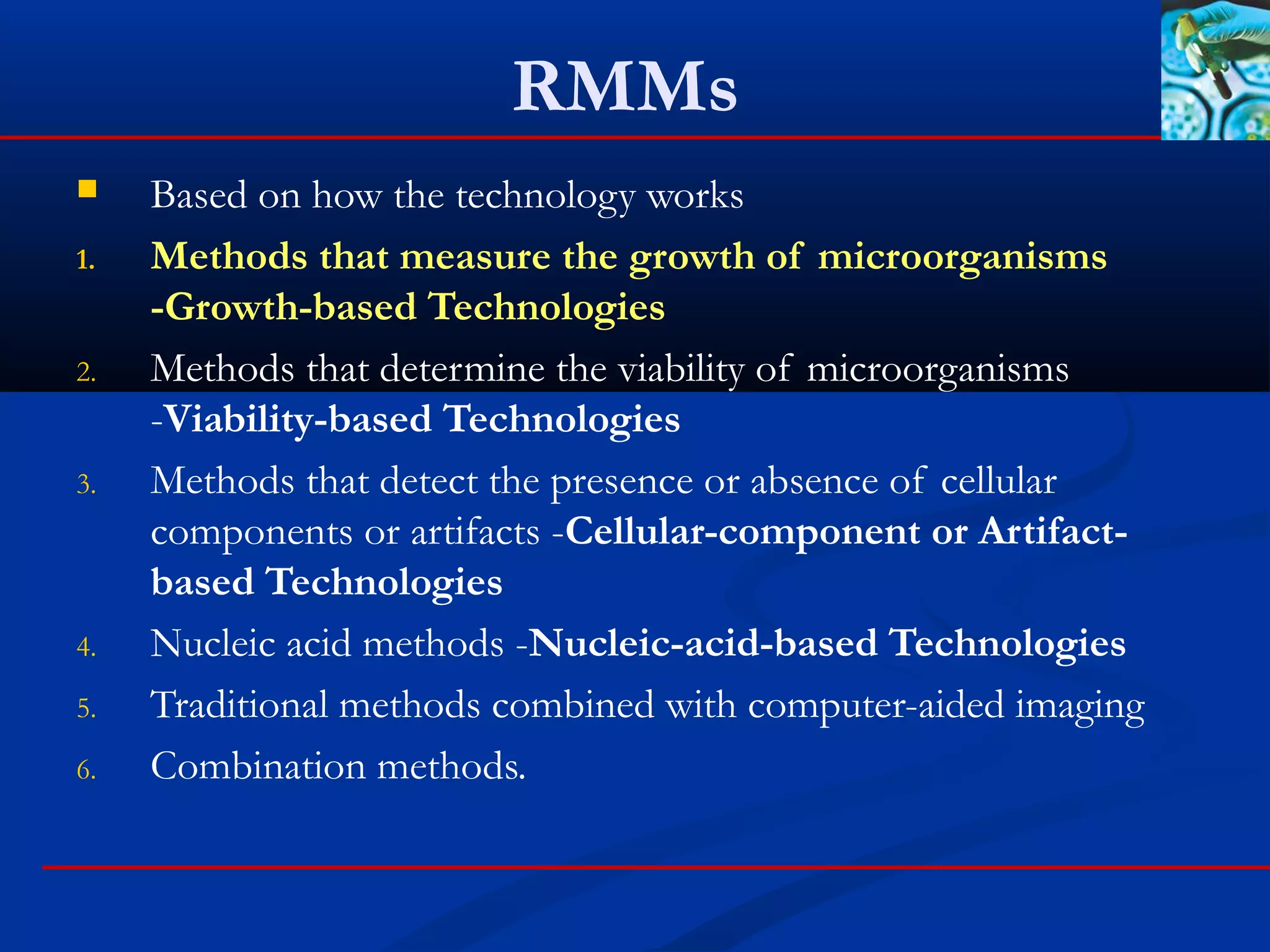 RMMs
 Based on how the technology works
1. Methods that measure the growth of microorganisms
-Growth-based Technologies
2. Methods that determine the viability of microorganisms
-Viability-based Technologies
3. Methods that detect the presence or absence of cellular
components or artifacts -Cellular-component or Artifact-
based Technologies
4. Nucleic acid methods -Nucleic-acid-based Technologies
5. Traditional methods combined with computer-aided imaging
6. Combination methods.
 