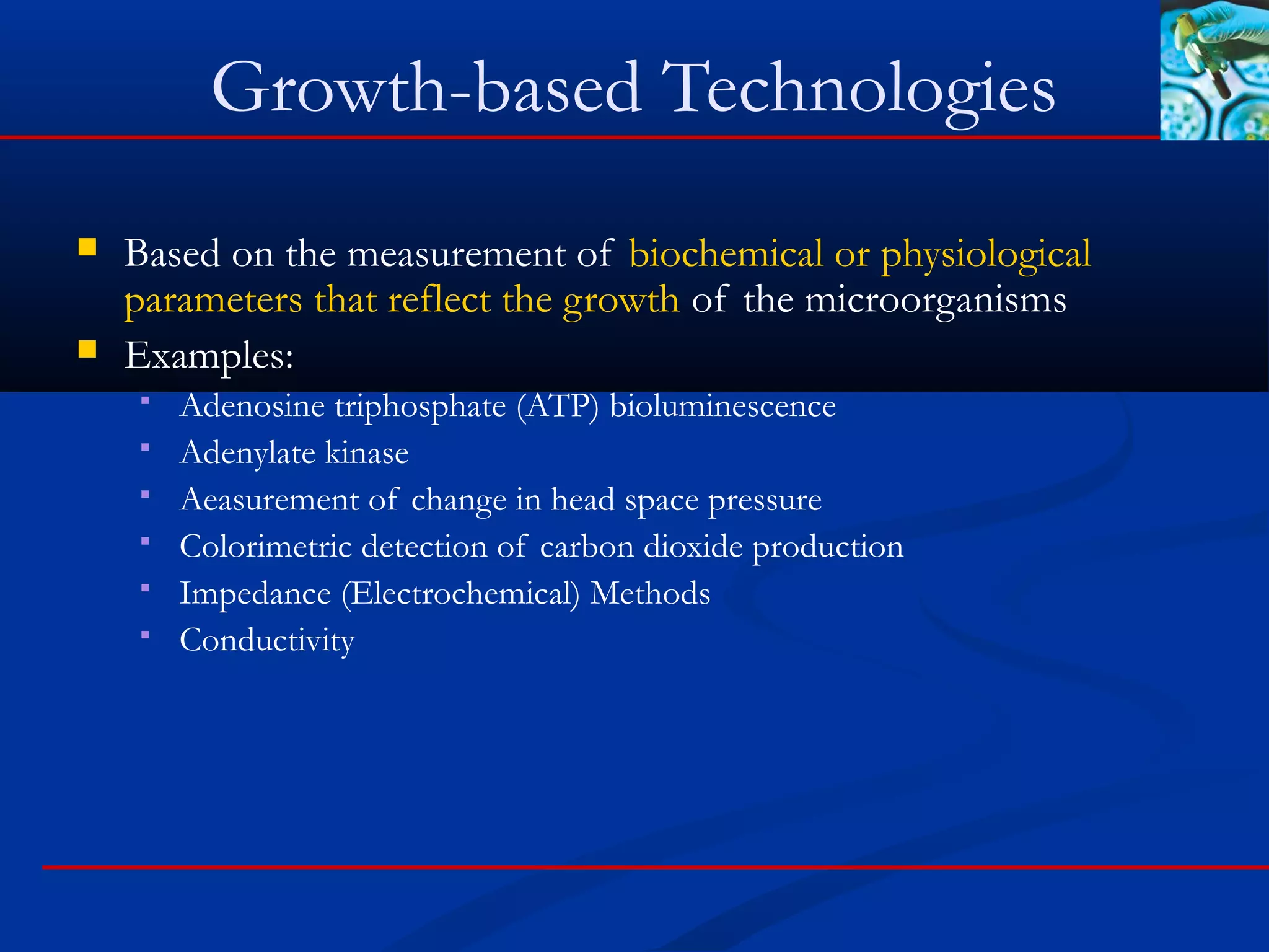 Growth-based Technologies
 Based on the measurement of biochemical or physiological
parameters that reflect the growth of the microorganisms
 Examples:
 Adenosine triphosphate (ATP) bioluminescence
 Adenylate kinase
 Aeasurement of change in head space pressure
 Colorimetric detection of carbon dioxide production
 Impedance (Electrochemical) Methods
 Conductivity
 