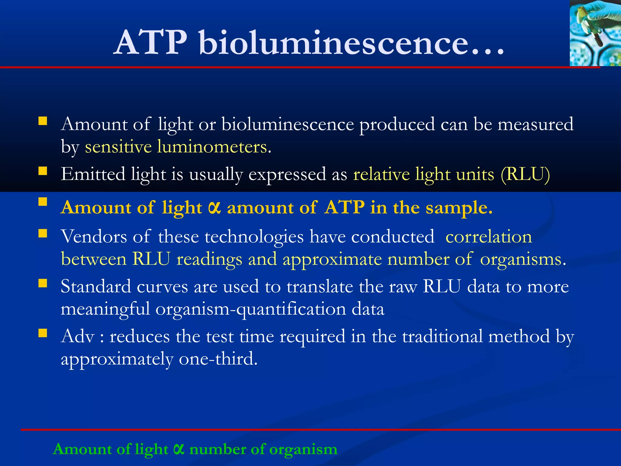 ATP bioluminescence…
 Amount of light or bioluminescence produced can be measured
by sensitive luminometers.
 Emitted light is usually expressed as relative light units (RLU)
 Amount of light α amount of ATP in the sample.
 Vendors of these technologies have conducted correlation
between RLU readings and approximate number of organisms.
 Standard curves are used to translate the raw RLU data to more
meaningful organism-quantification data
 Adv : reduces the test time required in the traditional method by
approximately one-third.
Amount of light α number of organism
 