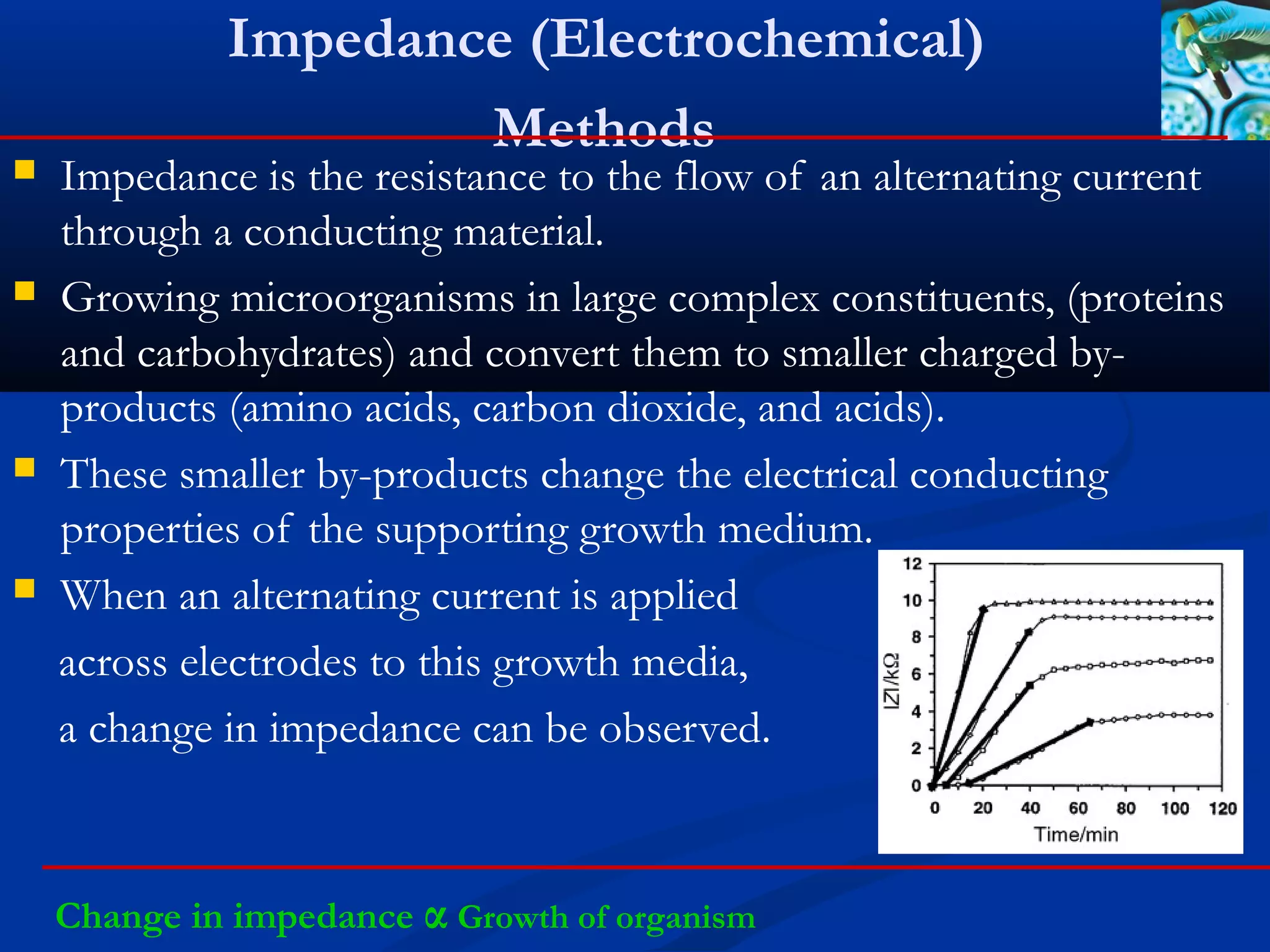 Impedance (Electrochemical)
Methods
 Impedance is the resistance to the flow of an alternating current
through a conducting material.
 Growing microorganisms in large complex constituents, (proteins
and carbohydrates) and convert them to smaller charged by-
products (amino acids, carbon dioxide, and acids).
 These smaller by-products change the electrical conducting
properties of the supporting growth medium.
 When an alternating current is applied
across electrodes to this growth media,
a change in impedance can be observed.
Change in impedance α Growth of organism
 