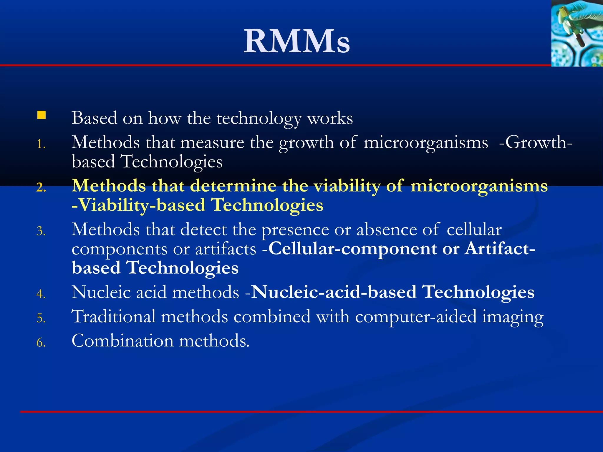 RMMs
 Based on how the technology works
1. Methods that measure the growth of microorganisms -Growth-
based Technologies
2. Methods that determine the viability of microorganisms
-Viability-based Technologies
3. Methods that detect the presence or absence of cellular
components or artifacts -Cellular-component or Artifact-
based Technologies
4. Nucleic acid methods -Nucleic-acid-based Technologies
5. Traditional methods combined with computer-aided imaging
6. Combination methods.
 