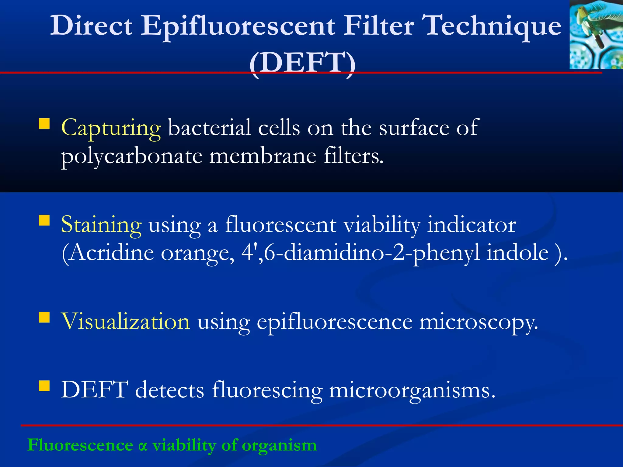 Direct Epifluorescent Filter Technique
(DEFT)
 Capturing bacterial cells on the surface of
polycarbonate membrane filters.
 Staining using a fluorescent viability indicator
(Acridine orange, 4',6-diamidino-2-phenyl indole ).
 Visualization using epifluorescence microscopy.
 DEFT detects fluorescing microorganisms.
Fluorescence α viability of organism
 