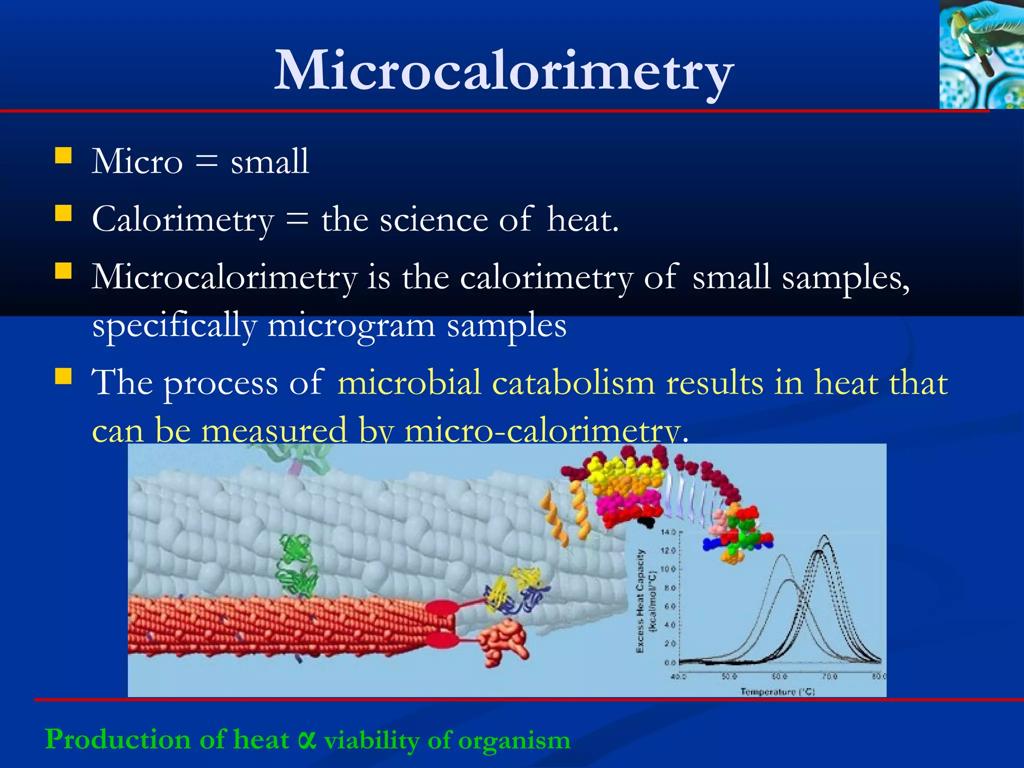 Microcalorimetry
 Micro = small
 Calorimetry = the science of heat.
 Microcalorimetry is the calorimetry of small samples,
specifically microgram samples
 The process of microbial catabolism results in heat that
can be measured by micro-calorimetry.
Production of heat α viability of organism
 