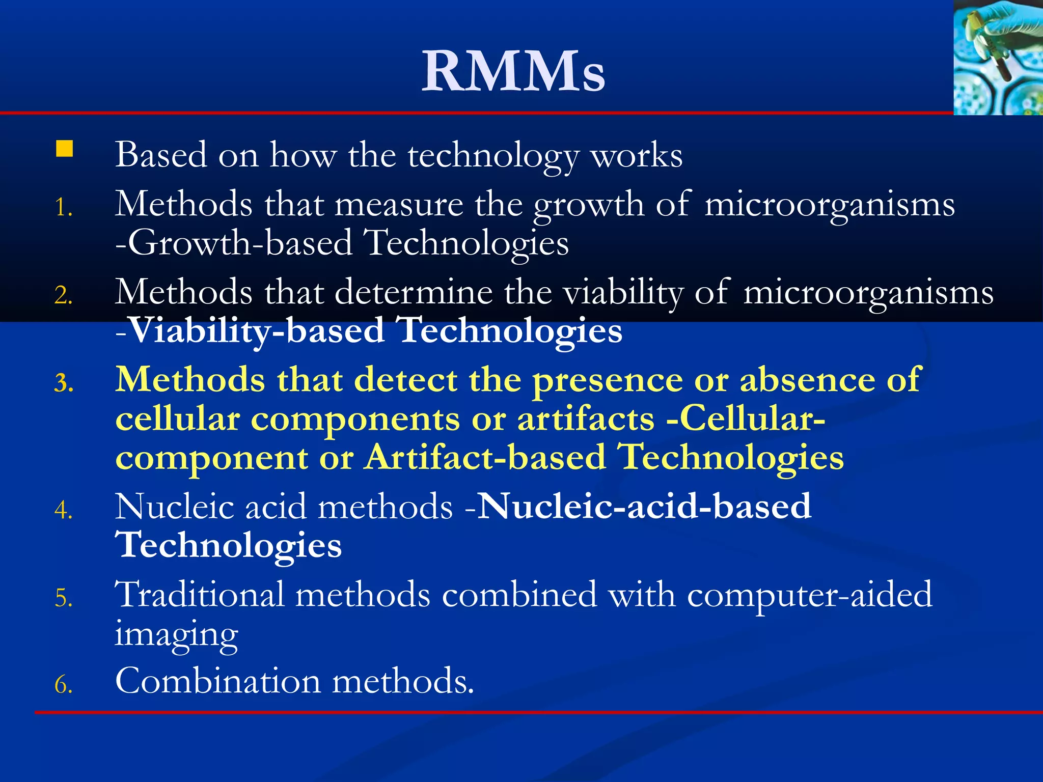 RMMs
 Based on how the technology works
1. Methods that measure the growth of microorganisms
-Growth-based Technologies
2. Methods that determine the viability of microorganisms
-Viability-based Technologies
3. Methods that detect the presence or absence of
cellular components or artifacts -Cellular-
component or Artifact-based Technologies
4. Nucleic acid methods -Nucleic-acid-based
Technologies
5. Traditional methods combined with computer-aided
imaging
6. Combination methods.
 