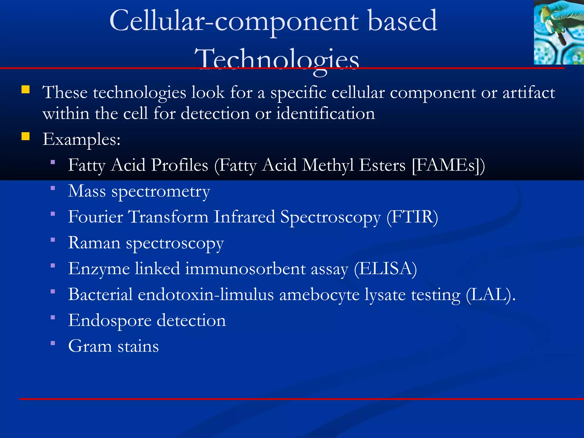 Cellular-component based
Technologies
 These technologies look for a specific cellular component or artifact
within the cell for detection or identification
 Examples:
 Fatty Acid Profiles (Fatty Acid Methyl Esters [FAMEs])
 Mass spectrometry
 Fourier Transform Infrared Spectroscopy (FTIR)
 Raman spectroscopy
 Enzyme linked immunosorbent assay (ELISA)
 Bacterial endotoxin-limulus amebocyte lysate testing (LAL).
 Endospore detection
 Gram stains
 