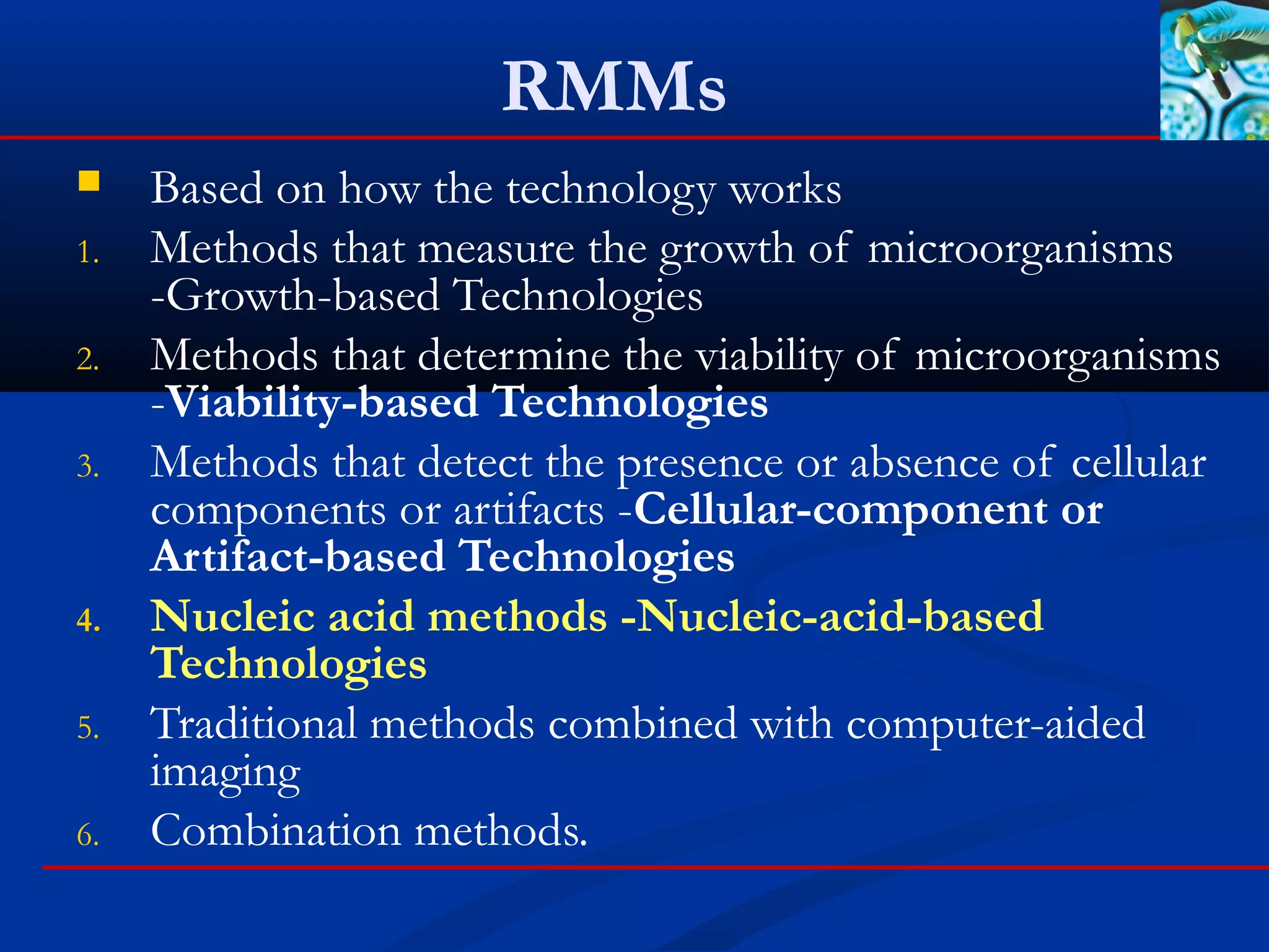 RMMs
 Based on how the technology works
1. Methods that measure the growth of microorganisms
-Growth-based Technologies
2. Methods that determine the viability of microorganisms
-Viability-based Technologies
3. Methods that detect the presence or absence of cellular
components or artifacts -Cellular-component or
Artifact-based Technologies
4. Nucleic acid methods -Nucleic-acid-based
Technologies
5. Traditional methods combined with computer-aided
imaging
6. Combination methods.
 