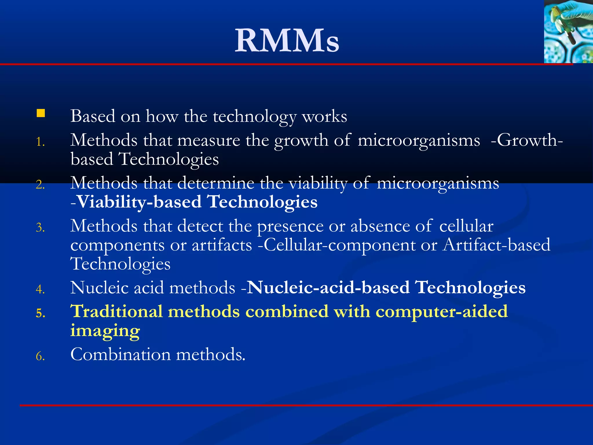 RMMs
 Based on how the technology works
1. Methods that measure the growth of microorganisms -Growth-
based Technologies
2. Methods that determine the viability of microorganisms
-Viability-based Technologies
3. Methods that detect the presence or absence of cellular
components or artifacts -Cellular-component or Artifact-based
Technologies
4. Nucleic acid methods -Nucleic-acid-based Technologies
5. Traditional methods combined with computer-aided
imaging
6. Combination methods.
 