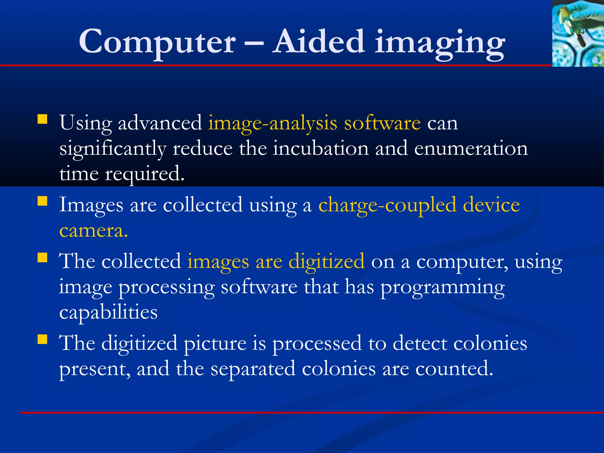 Computer – Aided imaging
 Using advanced image-analysis software can
significantly reduce the incubation and enumeration
time required.
 Images are collected using a charge-coupled device
camera.
 The collected images are digitized on a computer, using
image processing software that has programming
capabilities
 The digitized picture is processed to detect colonies
present, and the separated colonies are counted.
 