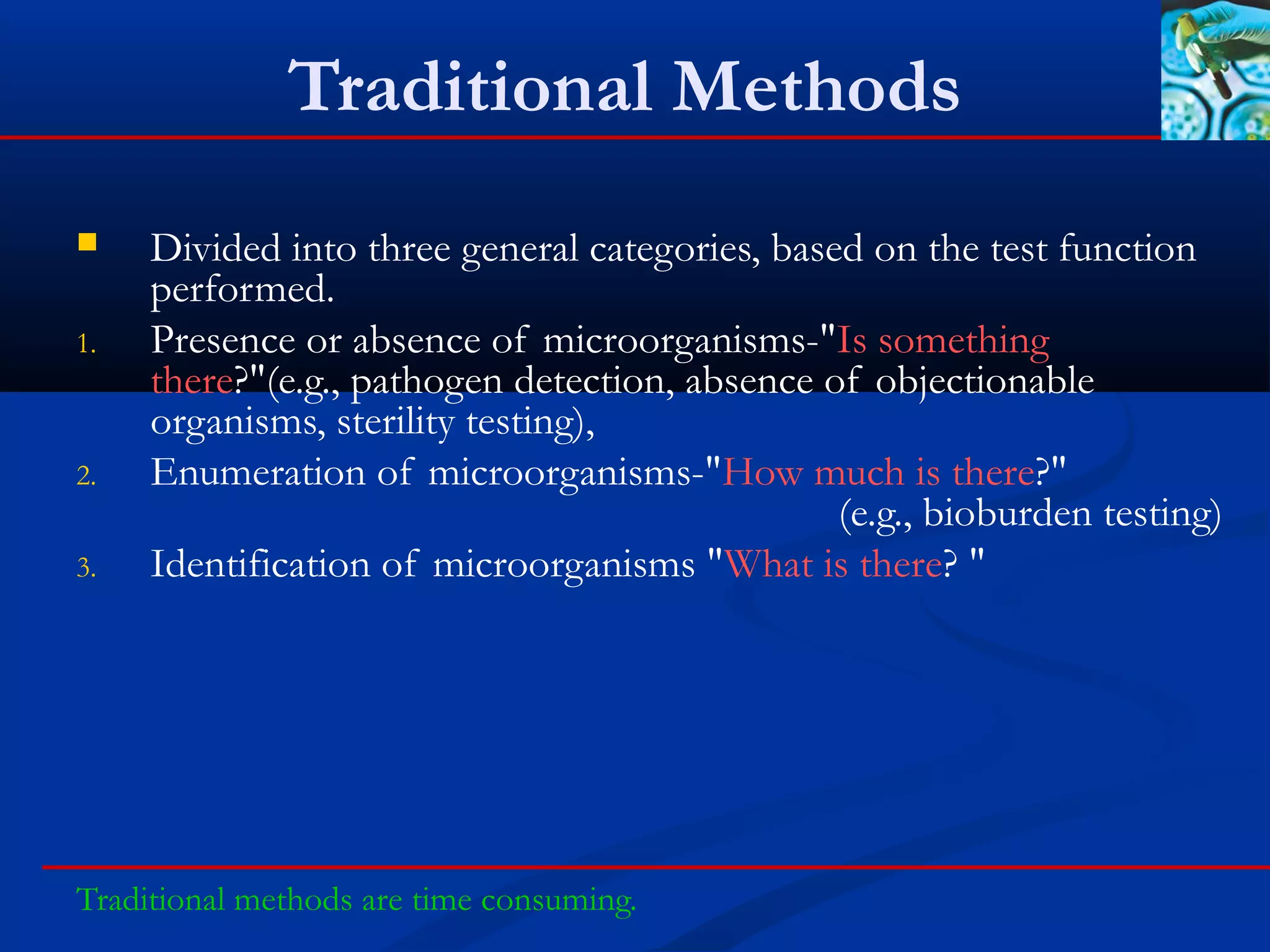 Traditional Methods
 Divided into three general categories, based on the test function
performed.
1. Presence or absence of microorganisms-"Is something
there?"(e.g., pathogen detection, absence of objectionable
organisms, sterility testing),
2. Enumeration of microorganisms-"How much is there?"
(e.g., bioburden testing)
3. Identification of microorganisms "What is there? "
Traditional methods are time consuming.
 