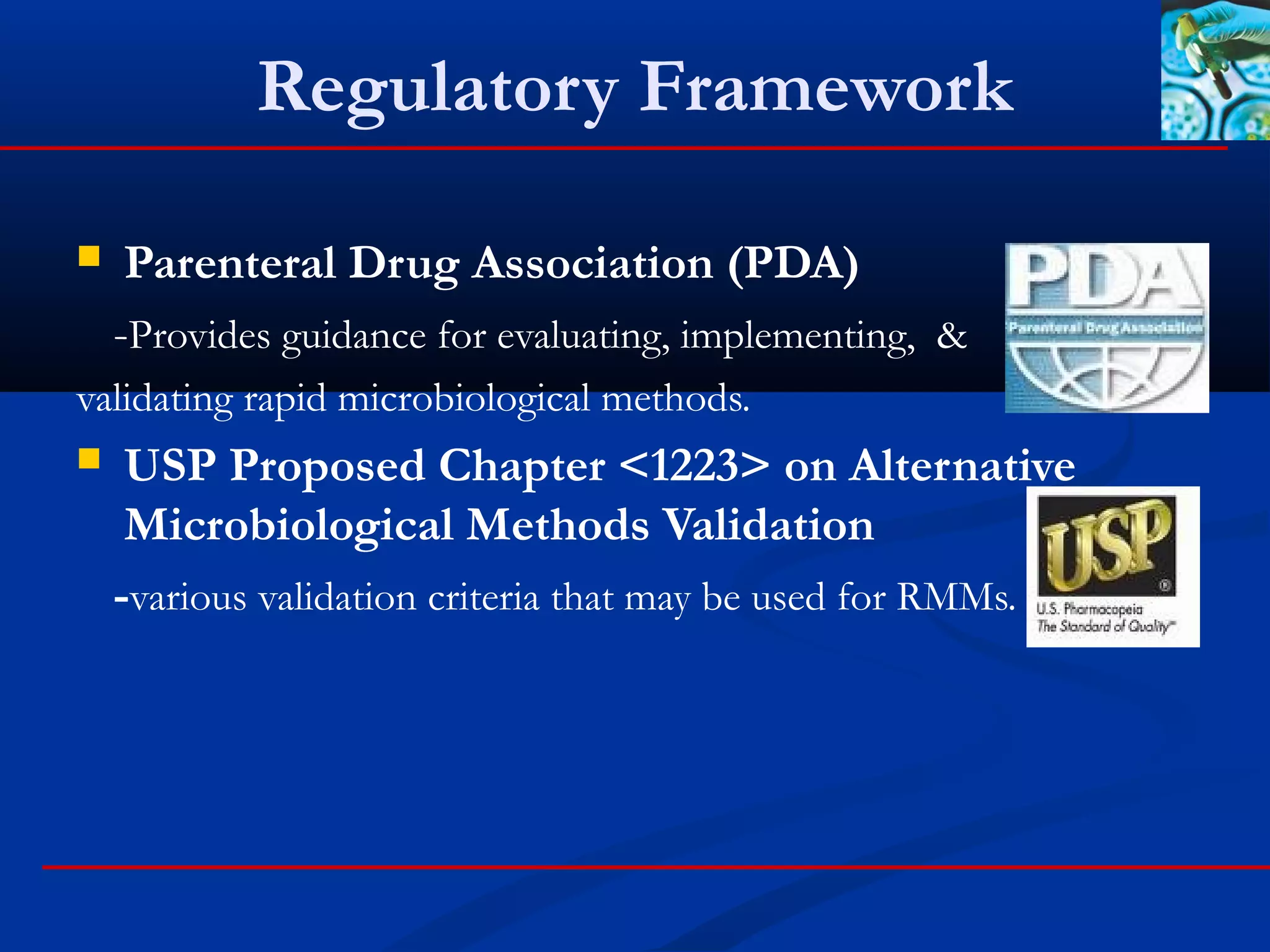 Regulatory Framework
 Parenteral Drug Association (PDA)
-Provides guidance for evaluating, implementing, &
validating rapid microbiological methods.
 USP Proposed Chapter <1223> on Alternative
Microbiological Methods Validation
-various validation criteria that may be used for RMMs.
 