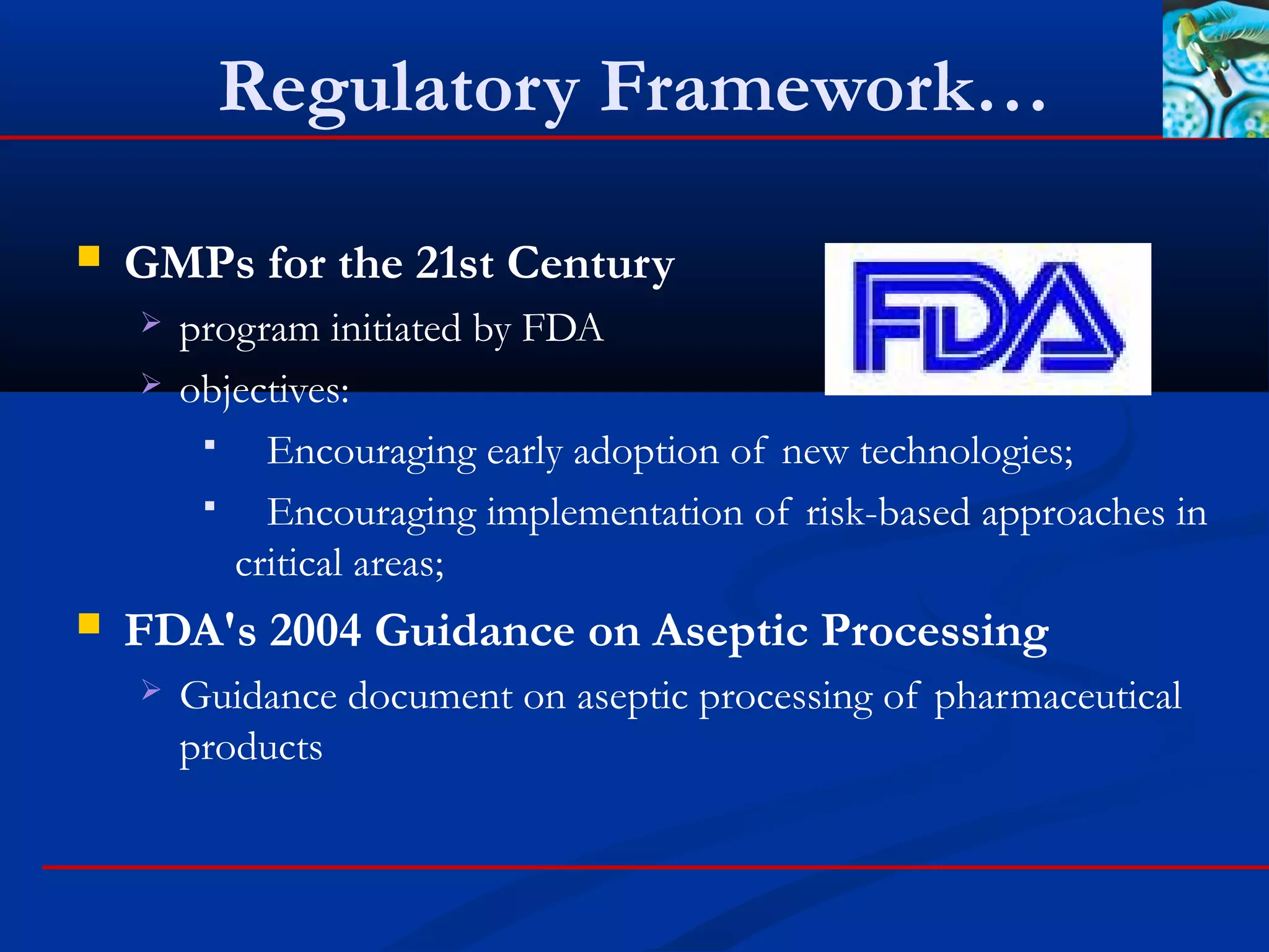 Regulatory Framework…
 GMPs for the 21st Century
 program initiated by FDA
 objectives:
 Encouraging early adoption of new technologies;
 Encouraging implementation of risk-based approaches in
critical areas;
 FDA's 2004 Guidance on Aseptic Processing
 Guidance document on aseptic processing of pharmaceutical
products
 
