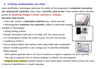 3. Utilizing carbohydrates and other
substrates.
Some identification technologies determine the ability of microorganisms to metabolize biochemical
and carbohydrate substrates, often using a microtiter plate format. These systems detect microbial
growth by monitoring changes in kinetic reactions or turbidity.
Microtiter Plate Format:
• Each well contains a dehydrated substrate (e.g., carbon sources).
• Microorganisms metabolize the substrates, leading to observable changes.
Examples of Technologies:
• Biolog Omnilog System:
- Includes tetrazolium violet dye in the wells with the carbon source.
- If a microorganism utilizes the carbon source, the well turns purple.
• bioMérieux VITEK 2:
- Uses an optical system that monitors wells using visible light wavelengths.
- Detects turbidity (growth) or color changes due to substrate metabolism.
#Data Analysis:
- Both systems generate data in the form of positive or negative responses for each substrate.
- This data is compared with an internal database to identify the microorganism.
• Requires pure cultures (isolated colonies or pure liquid media cultures). Mixed cultures can result
in incorrect identifications or invalid responses.
 