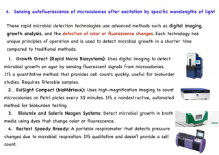 4. Sensing autofluorescence of microcolonies after excitation by specific wavelengths of light
1. Growth Direct (Rapid Micro Biosystems): Uses digital imaging to detect
microbial growth on agar by sensing fluorescent signals from microcolonies.
It’s a quantitative method that provides cell counts quickly, useful for bioburden
studies. Requires filterable samples.
2. EviSight Compact (bioMérieux): Uses high-magnification imaging to count
microcolonies on Petri plates every 30 minutes. It’s a nondestructive, automated
method for bioburden testing.
3. Biolumix and Soleris Neogen Systems: Detect microbial growth in broth
media using dyes that change color or fluorescence.
4. Bactest Speedy Breedy: A portable respirometer that detects pressure
changes due to microbial respiration. It’s qualitative and doesn’t provide a cell
count.
These rapid microbial detection technologies use advanced methods such as digital imaging,
growth analysis, and the detection of color or fluorescence changes. Each technology has
unique principles of operation and is used to detect microbial growth in a shorter time
compared to traditional methods.
 