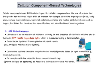 Cellular Component-Based Technologies
Cellular component-based RMMs detect specific cellular components or the use of probes that
are specific for microbial target sites of interest. For example, adenosine triphosphate (ATP), fatty
acids, surface macromolecules, bacterial endotoxin, proteins, and nucleic acids have been used as
targets for RMMs for the detection, quantification, and identification of microorganisms.
1. ATP Bioluminescence:
• Utilizes ATP as an indicator of microbial viability. In the presence of luciferase enzyme and D-
luciferin, ATP reacts to produce light, which is measured using a luminometer.
• Quantitative Systems: Provide precise microbial counts
(e.g., Millipore Milliflex Rapid system).
• Qualitative Systems: Indicate the presence of microorganisms based on light intensity (e.g.,
Celsis Advance II).
• For samples with low microbial levels, an enrichment step
(growth in liquid or agar) may be needed to increase detectable ATP levels.
 