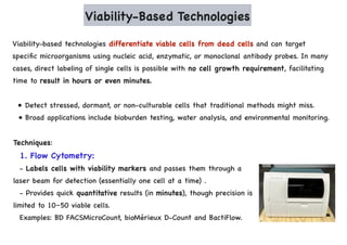 Viability-Based Technologies
Viability-based technologies differentiate viable cells from dead cells and can target
specific microorganisms using nucleic acid, enzymatic, or monoclonal antibody probes. In many
cases, direct labeling of single cells is possible with no cell growth requirement, facilitating
time to result in hours or even minutes.
• Detect stressed, dormant, or non-culturable cells that traditional methods might miss.
• Broad applications include bioburden testing, water analysis, and environmental monitoring.
Techniques:
1. Flow Cytometry:
- Labels cells with viability markers and passes them through a
laser beam for detection (essentially one cell at a time) .
- Provides quick quantitative results (in minutes), though precision is
limited to 10–50 viable cells.
Examples: BD FACSMicroCount, bioMérieux D-Count and BactiFlow.
 