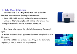 2. Solid-Phase Cytometry:
- Captures cells on a filter, stains them with a viability
substrate, and uses laser scanning for enumeration.
- Can provide highly accurate and precise single-cell counts.
- Limited to filterable samples with minimal interference risk.
Examples: bioMérieux ScaRDI, LumiByte BV MuScan.
• Only viable cells process the substrate to release a fluorescent
signal.
• A laser scan detects and quantifies labeled microorganisms in 10–
90 minutes.
• Specific test kits are available for pathogens like Salmonella,
Legionella, E. coli, S. aureus, and fungal spores.
 