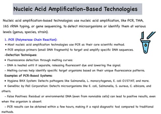 Nucleic Acid Amplification-Based Technologies
Nucleic acid amplification-based technologies use nucleic acid amplification, like PCR, TMA,
16S rRNA typing, or gene sequencing, to detect microorganisms or identify them at various
levels (genus, species, strain).
1. PCR (Polymerase Chain Reaction):
• Most nucleic acid amplification technologies use PCR as their core scientific method.
• PCR employs primers (small DNA fragments) to target and amplify specific DNA sequences.
-Detection Techniques:
• Fluorescence detection through melting curves:
- DNA is heated until it separate, releasing fluorescent dye and lowering the signal.
- Melting curves help identify specific target organisms based on their unique fluorescence patterns.
Examples of PCR-Based Systems:
• Hygiena BAX System: Detects pathogens like Salmonella, L. monocytogenes, E. coli O157:H7, and more.
• GeneDisc by Pall Corporation: Detects microorganisms like E. coli, Salmonella, S. aureus, C. albicans, and
others.
- False Positives: Residual or environmental DNA (even from nonviable cells) can lead to positive results, even
when the organism is absent.
- PCR results can be obtained within a few hours, making it a rapid diagnostic tool compared to traditional
methods.
 