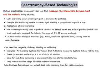 Spectroscopy-Based Technologies
Optical spectroscopy is an analytical tool that measures the interactions between light
and the material being studied.
• Light scattering occurs when light’s path is disrupted by particles.
• Example: Mie scattering, where scattered light intensity is proportional to particle size.
2. Applications of Mie Scattering:
• Mie scattering is widely used in particle counters to detect, count and size of particle (viable cells.
in air and water samples). Particles in the range of 0.5–20 µm are analyzed.
A UV laser excites biological materials (e.g., NADH, riboflavin, dipicolinic acid), causing them to
auto-fluoresce.
- No need for reagents, staining, labeling, or culturing.
• Examples: Air Sampling Systems: Bio Vigilant IMD-A, Particle Measuring Systems BioLaz, TSI Bio Trak.
- These systems can analyze up to 1 m³ of air in 35 minutes.
- Ideal for real-time monitoring in environments like non-sterile manufacturing.
- They reduce resource usage for labor-intensive evaluations.
False Positives: Technologies may detect dead cells, mistaking them for viable organisms.
 