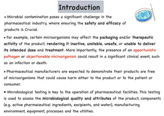 Introduction
• Microbial contamination poses a significant challenge in the
pharmaceutical industry, where ensuring the safety and efficacy of
products is Crucial.
• For example, certain microorganisms may affect the packaging and/or therapeutic
activity of the product, rendering it inactive, unstable, unsafe, or unable to deliver
its intended dose and treatment. More importantly, the presence of an opportunistic
pathogen or objectionable microorganism could result in a significant clinical event, such
as an infection or death.
• Pharmaceutical manufacturers are expected to demonstrate their products are free
of microorganisms that could cause harm either to the product or to the patient or
consumer.
• Microbiological testing is key to the operation of pharmaceutical facilities. This testing
is used to assess the microbiological quality and attributes of the product, components
(e.g. active pharmaceutical ingredients, excipients, and water), manufacturing
environment, equipment, processes and the utilities.
 