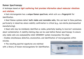 Raman Spectroscopy
A technique based on light scattering that provides information about molecular vibrations
and rotations.
• Each microorganism has a unique Raman spectrum, which acts as a fingerprint for
identification.
• Most Raman systems detect both viable and nonviable cells, this can lead to false positives,
particularly in industries where viability confirmation is critical (e.g., non-sterile pharmaceutical
manufacturing).
• Dead cells may be mistakenly identified as viable, potentially leading to incorrect conclusions
about contamination. A viability-staining step can be used before Raman spectroscopy to ensure
only viable cells are analyzed,(the mibiC GRAMRAY system incorporates this step) .
- Enables simultaneous detection, enumeration, and identification of microorganisms within
minutes.
• The resulting spectral signatures are matched
with a library of known microorganisms for identification.
 