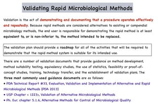 Validating Rapid Microbiological Methods
Validation is the act of demonstrating and documenting that a procedure operates effectively
and repeatedly. Because rapid methods are considered alternatives to existing or compendial
microbiology methods, the end user is responsible for demonstrating the rapid method is at least
equivalent to, or is non-inferior to, the method intended to be replaced.
The validation plan should provide a roadmap for all of the activities that will be required to
demonstrate that the rapid method system is suitable for its intended use.
There are a number of validation documents that provide guidance on method development,
method suitability testing, equivalency studies, the use of statistics, feasibility or proof-of-
concept studies, training, technology transfer, and the establishment of validation plans. The
three most commonly used guidance documents are as follows:
• PDA Technical Report #33, Evaluation, Validation and Implementation of Alternative and Rapid
Microbiological Methods (PDA 2013)
• USP Chapter < 1223>, Validation of Alternative Microbiological Methods
• Ph. Eur. chapter 5.1.6, Alternative Methods for Control of Microbiological Quality
 