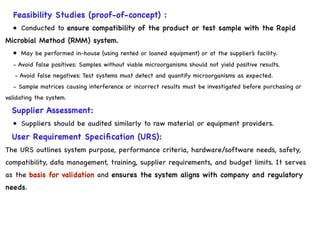 Feasibility Studies (proof-of-concept) :
• Conducted to ensure compatibility of the product or test sample with the Rapid
Microbial Method (RMM) system.
• May be performed in-house (using rented or loaned equipment) or at the supplier’s facility.
- Avoid false positives: Samples without viable microorganisms should not yield positive results.
- Avoid false negatives: Test systems must detect and quantify microorganisms as expected.
- Sample matrices causing interference or incorrect results must be investigated before purchasing or
validating the system.
Supplier Assessment:
• Suppliers should be audited similarly to raw material or equipment providers.
User Requirement Specification (URS):
The URS outlines system purpose, performance criteria, hardware/software needs, safety,
compatibility, data management, training, supplier requirements, and budget limits. It serves
as the basis for validation and ensures the system aligns with company and regulatory
needs.
 