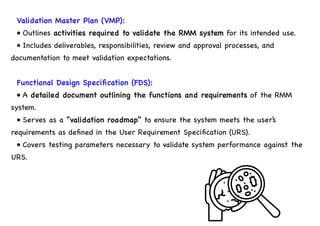 Validation Master Plan (VMP):
• Outlines activities required to validate the RMM system for its intended use.
• Includes deliverables, responsibilities, review and approval processes, and
documentation to meet validation expectations.
Functional Design Specification (FDS):
• A detailed document outlining the functions and requirements of the RMM
system.
• Serves as a “validation roadmap” to ensure the system meets the user’s
requirements as defined in the User Requirement Specification (URS).
• Covers testing parameters necessary to validate system performance against the
URS.
 