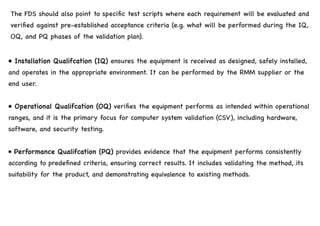 The FDS should also point to specific test scripts where each requirement will be evaluated and
verified against pre-established acceptance criteria (e.g. what will be performed during the IQ,
OQ, and PQ phases of the validation plan).
• Installation Qualifcation (IQ) ensures the equipment is received as designed, safely installed,
and operates in the appropriate environment. It can be performed by the RMM supplier or the
end user.
• Operational Qualifcation (OQ) verifies the equipment performs as intended within operational
ranges, and it is the primary focus for computer system validation (CSV), including hardware,
software, and security testing.
• Performance Qualifcation (PQ) provides evidence that the equipment performs consistently
according to predefined criteria, ensuring correct results. It includes validating the method, its
suitability for the product, and demonstrating equivalence to existing methods.
 
