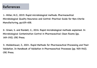 References
1- Miller, M.J., 2019. Rapid microbiological methods. Pharmaceutical
Microbiological Quality Assurance and Control: Practical Guide for Non-Sterile
Manufacturing, pp.429-458.
2- Green, S. and Randell, C., 2016. Rapid microbiological methods explained. In
Microbiological Contamination Control in Pharmaceutical Clean Rooms (pp.
169-192). CRC Press.
3- Moldenhauer, J., 2021. Rapid Methods for Pharmaceutical Processing and Their
Validation. In Handbook of Validation in Pharmaceutical Processes (pp. 929-942).
CRC Press.
 