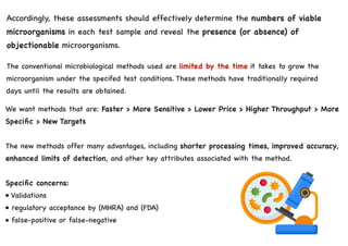 Accordingly, these assessments should effectively determine the numbers of viable
microorganisms in each test sample and reveal the presence (or absence) of
objectionable microorganisms.
The conventional microbiological methods used are limited by the time it takes to grow the
microorganism under the specifed test conditions. These methods have traditionally required
days until the results are obtained.
We want methods that are: Faster > More Sensitive > Lower Price > Higher Throughput > More
Specific > New Targets
The new methods offer many advantages, including shorter processing times, improved accuracy,
enhanced limits of detection, and other key attributes associated with the method.
Specific concerns:
• Validations
• regulatory acceptance by (MHRA) and (FDA)
• false-positive or false-negative
 