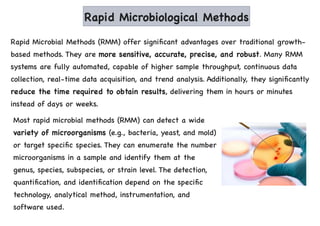 Rapid Microbiological Methods
Rapid Microbial Methods (RMM) offer significant advantages over traditional growth-
based methods. They are more sensitive, accurate, precise, and robust. Many RMM
systems are fully automated, capable of higher sample throughput, continuous data
collection, real-time data acquisition, and trend analysis. Additionally, they significantly
reduce the time required to obtain results, delivering them in hours or minutes
instead of days or weeks.
Most rapid microbial methods (RMM) can detect a wide
variety of microorganisms (e.g., bacteria, yeast, and mold)
or target specific species. They can enumerate the number
microorganisms in a sample and identify them at the
genus, species, subspecies, or strain level. The detection,
quantification, and identification depend on the specific
technology, analytical method, instrumentation, and
software used.
 
