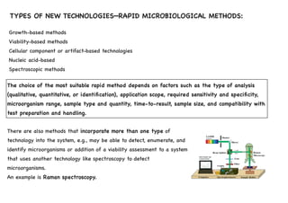 TYPES OF NEW TECHNOLOGIES—RAPID MICROBIOLOGICAL METHODS:
There are also methods that incorporate more than one type of
technology into the system, e.g., may be able to detect, enumerate, and
identify microorganisms or addition of a viability assessment to a system
that uses another technology like spectroscopy to detect
microorganisms.
An example is Raman spectroscopy.
Growth-based methods
Viability-based methods
Cellular component or artifact-based technologies
Nucleic acid-based
Spectroscopic methods
The choice of the most suitable rapid method depends on factors such as the type of analysis
(qualitative, quantitative, or identification), application scope, required sensitivity and specificity,
microorganism range, sample type and quantity, time-to-result, sample size, and compatibility with
test preparation and handling.
 