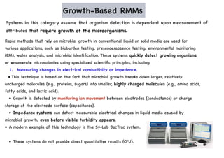 Growth-Based RMMs
Systems in this category assume that organism detection is dependent upon measurement of
attributes that require growth of the microorganisms.
Rapid methods that rely on microbial growth in conventional liquid or solid media are used for
various applications, such as bioburden testing, presence/absence testing, environmental monitoring
(EM), water analysis, and microbial identification. These systems quickly detect growing organisms
or enumerate microcolonies using specialized scientific principles, including:
1. Measuring changes in electrical conductivity or impedance.
• This technique is based on the fact that microbial growth breaks down larger, relatively
uncharged molecules (e.g., proteins, sugars) into smaller, highly charged molecules (e.g., amino acids,
fatty acids, and lactic acid).
• Growth is detected by monitoring ion movement between electrodes (conductance) or charge
storage at the electrode surface (capacitance).
• Impedance systems can detect measurable electrical changes in liquid media caused by
microbial growth, even before visible turbidity appears.
• A modern example of this technology is the Sy-Lab BacTrac system.
• These systems do not provide direct quantitative results (CFU).
 