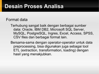 RapidMiner Menyediakan prosedur data mining dan machine learning termasuk: ETL (extraction, transformation, loading), data preprocessing, visualisasi, modelling dan evaluasi. 