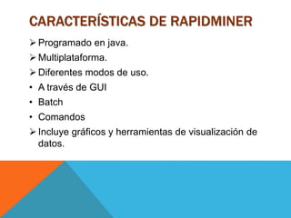 CARACTERÍSTICAS DE RAPIDMINER
Programado en java.
Multiplataforma.
Diferentes modos de uso.
• A través de GUI
• Batch
• Comandos
Incluye gráficos y herramientas de visualización de
datos.
 