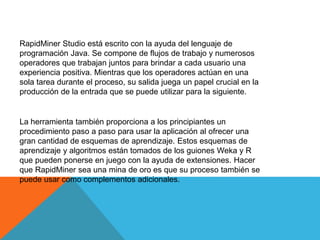 RapidMiner Studio está escrito con la ayuda del lenguaje de
programación Java. Se compone de flujos de trabajo y numerosos
operadores que trabajan juntos para brindar a cada usuario una
experiencia positiva. Mientras que los operadores actúan en una
sola tarea durante el proceso, su salida juega un papel crucial en la
producción de la entrada que se puede utilizar para la siguiente.
La herramienta también proporciona a los principiantes un
procedimiento paso a paso para usar la aplicación al ofrecer una
gran cantidad de esquemas de aprendizaje. Estos esquemas de
aprendizaje y algoritmos están tomados de los guiones Weka y R
que pueden ponerse en juego con la ayuda de extensiones. Hacer
que RapidMiner sea una mina de oro es que su proceso también se
puede usar como complementos adicionales.
 