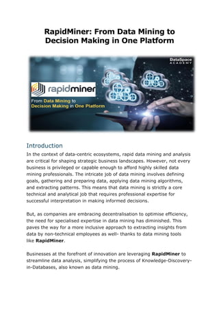 RapidMiner: From Data Mining to
Decision Making in One Platform
Introduction
In the context of data-centric ecosystems, rapid data mining and analysis
are critical for shaping strategic business landscapes. However, not every
business is privileged or capable enough to afford highly skilled data
mining professionals. The intricate job of data mining involves defining
goals, gathering and preparing data, applying data mining algorithms,
and extracting patterns. This means that data mining is strictly a core
technical and analytical job that requires professional expertise for
successful interpretation in making informed decisions.
But, as companies are embracing decentralisation to optimise efficiency,
the need for specialised expertise in data mining has diminished. This
paves the way for a more inclusive approach to extracting insights from
data by non-technical employees as well- thanks to data mining tools
like RapidMiner.
Businesses at the forefront of innovation are leveraging RapidMiner to
streamline data analysis, simplifying the process of Knowledge-Discovery-
in-Databases, also known as data mining.
 