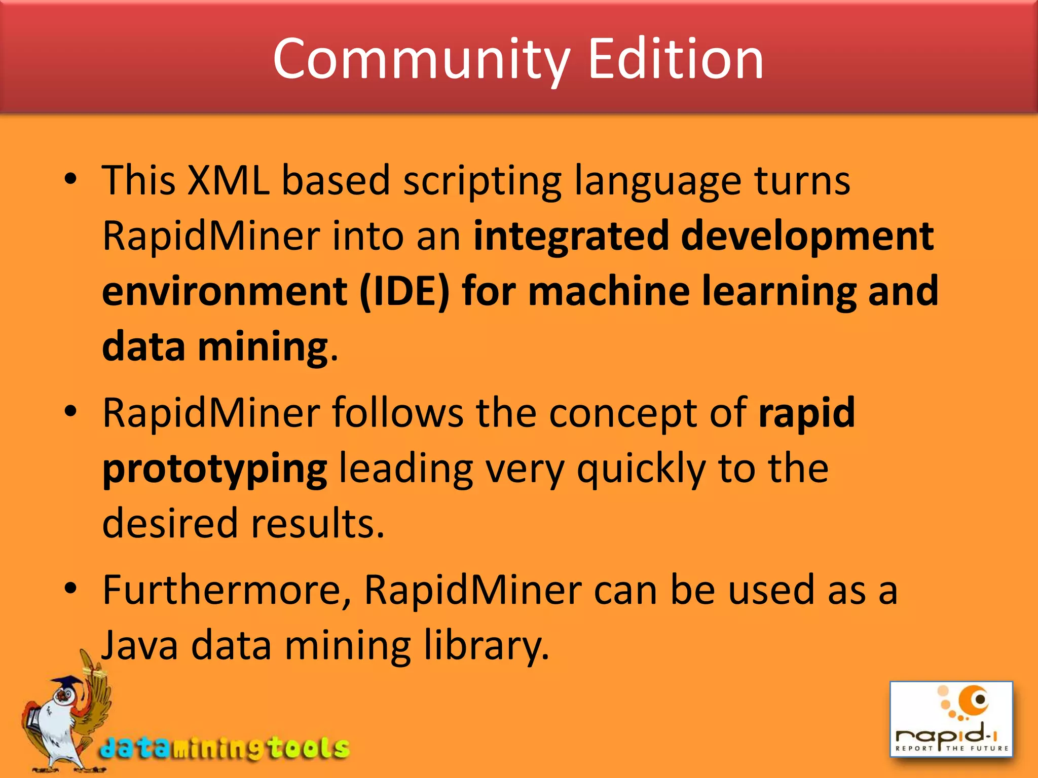 Community EditionThis XML based scripting language turns RapidMiner into an integrated development environment (IDE) for machine learning and data mining.RapidMiner follows the concept of rapid prototyping leading very quickly to the desired results. Furthermore, RapidMiner can be used as a Java data mining library.