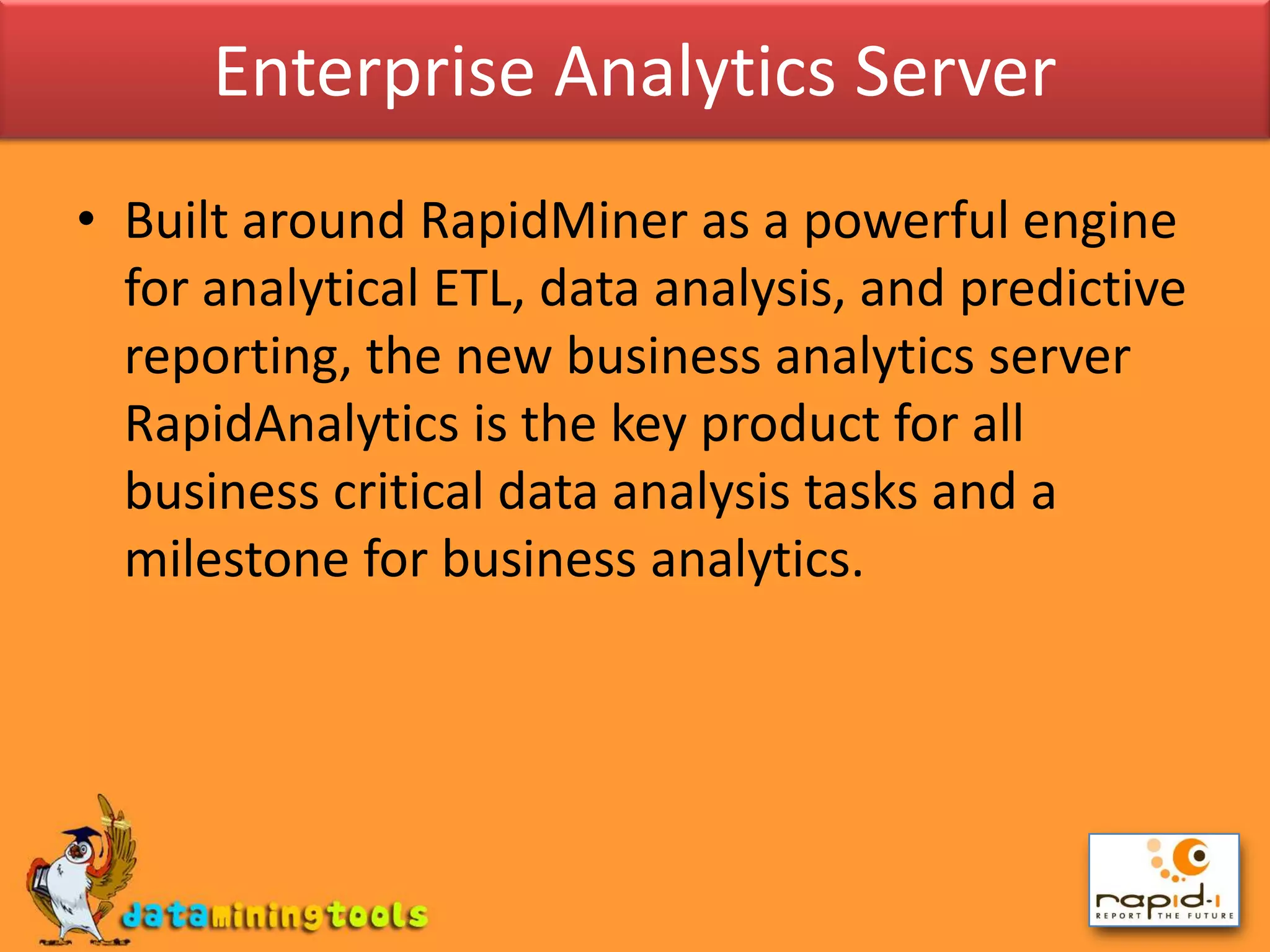 Enterprise Analytics ServerBuilt around RapidMiner as a powerful engine for analytical ETL, data analysis, and predictive reporting, the new business analytics server RapidAnalytics is the key product for all business critical data analysis tasks and a milestone for business analytics.