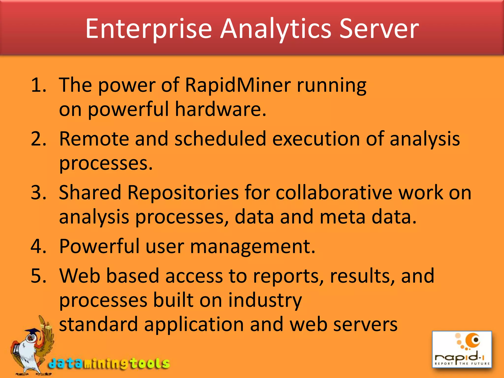 Enterprise Analytics ServerThe power of RapidMiner running on powerful hardware.Remote and scheduled execution of analysis processes.Shared Repositories for collaborative work on analysis processes, data and meta data.Powerful user management.Web based access to reports, results, and processes built on industry standard application and web servers