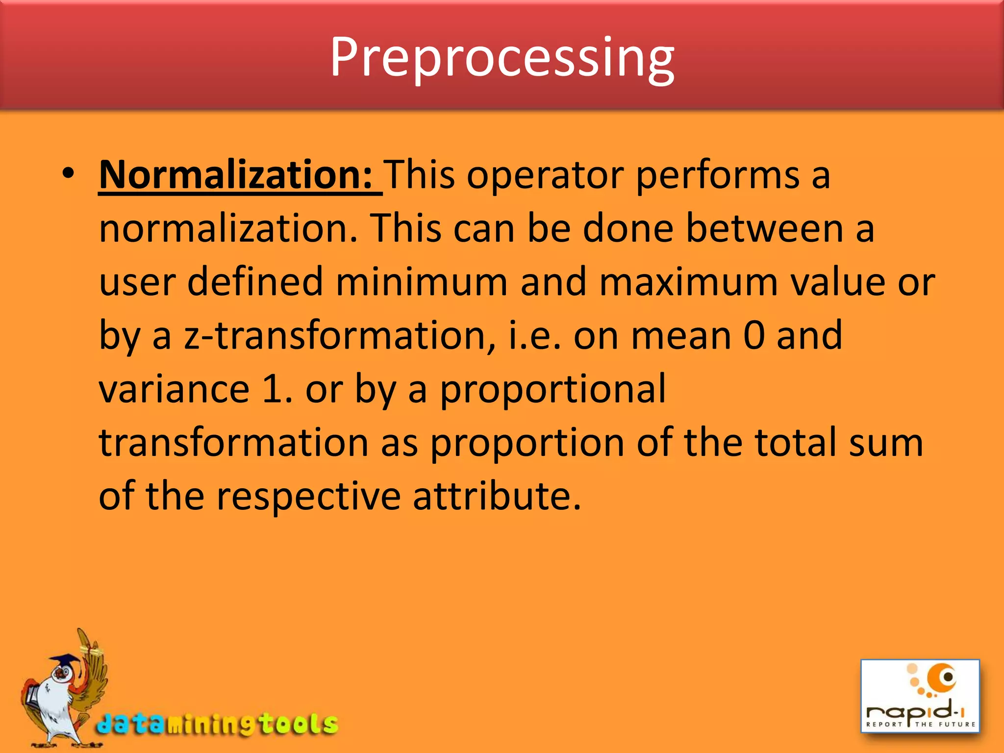 PreprocessingNormalization: This operator performs a normalization. This can be done between a user defined minimum and maximum value or by a z-transformation, i.e. on mean 0 and variance 1. or by a proportional transformation as proportion of the total sum of the respective attribute.