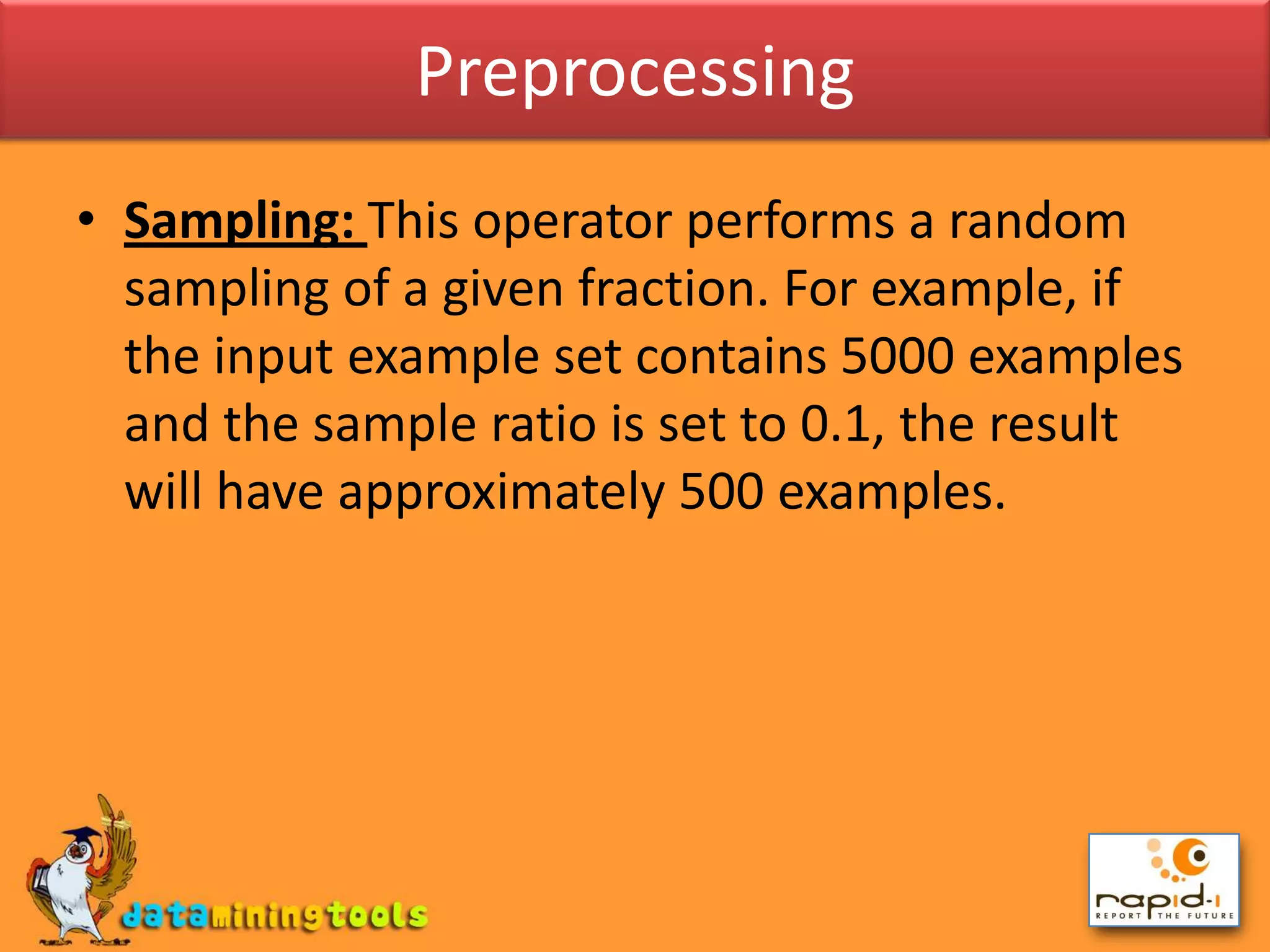 PreprocessingSampling: This operator performs a random sampling of a given fraction. For example, if the input example set contains 5000 examples and the sample ratio is set to 0.1, the result will have approximately 500 examples.