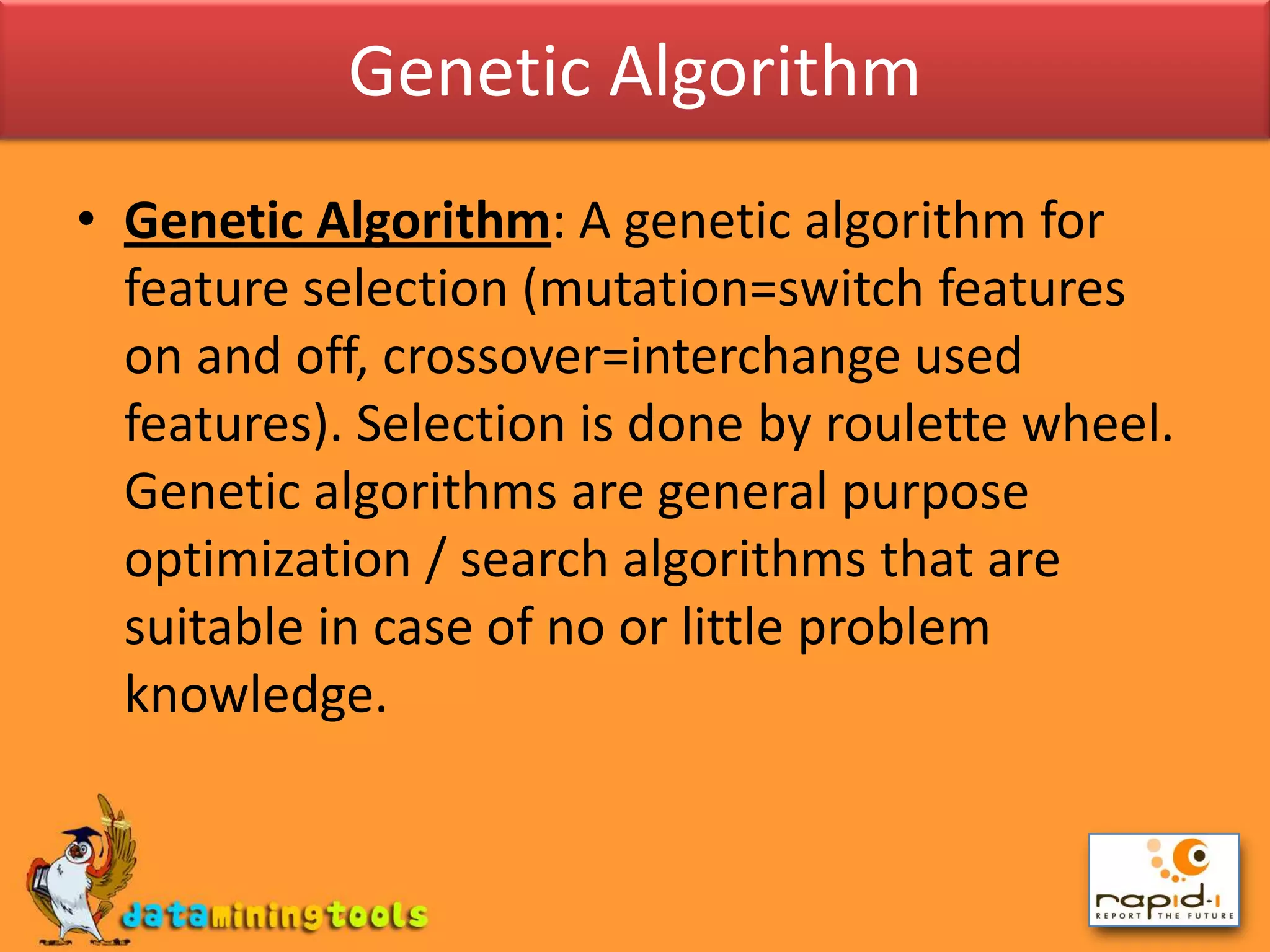 Genetic AlgorithmGenetic Algorithm: A genetic algorithm for feature selection (mutation=switch features on and off, crossover=interchange used features). Selection is done by roulette wheel. Genetic algorithms are general purpose optimization / search algorithms that are suitable in case of no or little problem knowledge.